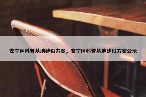 安宁区科普基地建设方案，安宁区科普基地建设方案公示