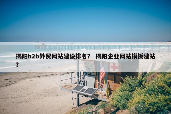 揭阳b2b外贸网站建设排名？ 揭阳企业网站模板建站？