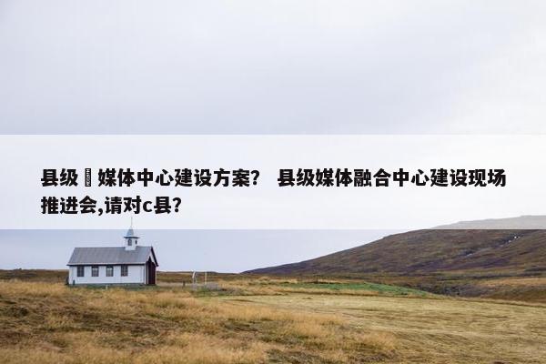 县级螎媒体中心建设方案？ 县级媒体融合中心建设现场推进会,请对c县？