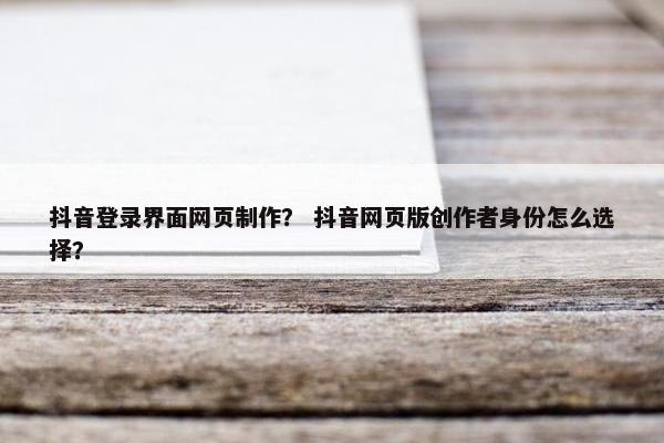 抖音登录界面网页制作？ 抖音网页版创作者身份怎么选择？