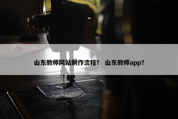 山东教师网站制作流程？ 山东教师app？