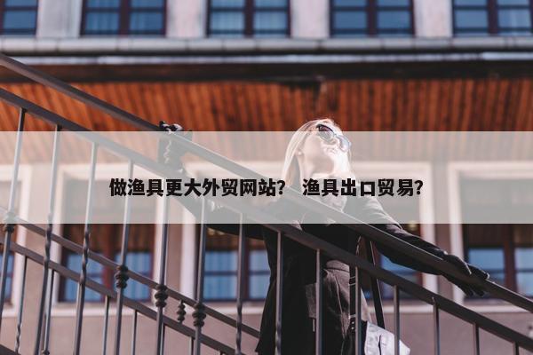 做渔具更大外贸网站？ 渔具出口贸易？