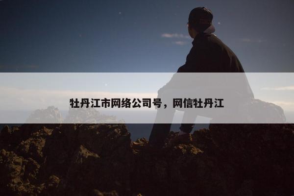 牡丹江市网络公司号，网信牡丹江