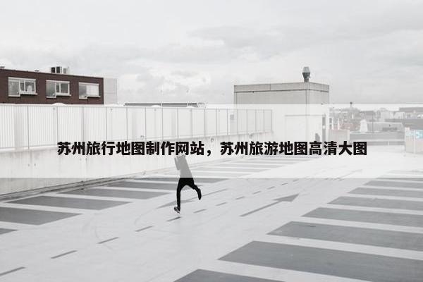 苏州旅行地图制作网站，苏州旅游地图高清大图