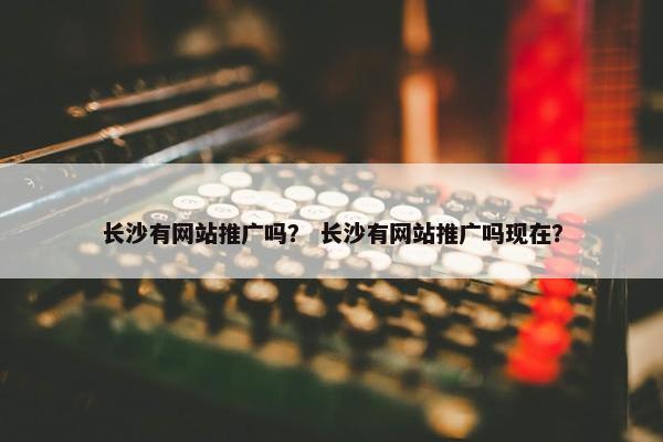 长沙有网站推广吗？ 长沙有网站推广吗现在？