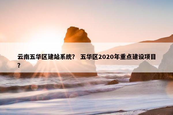 云南五华区建站系统？ 五华区2020年重点建设项目？