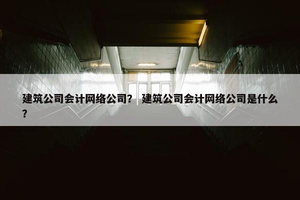 建筑公司会计网络公司？ 建筑公司会计网络公司是什么？