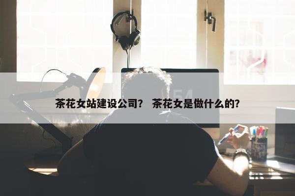 茶花女站建设公司？ 茶花女是做什么的？