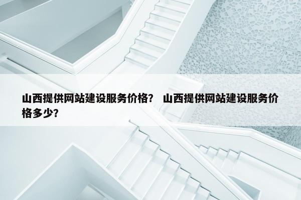 山西提供网站建设服务价格？ 山西提供网站建设服务价格多少？