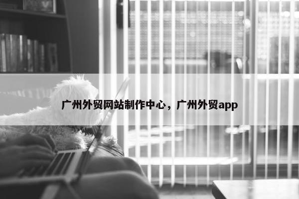广州外贸网站制作中心，广州外贸app