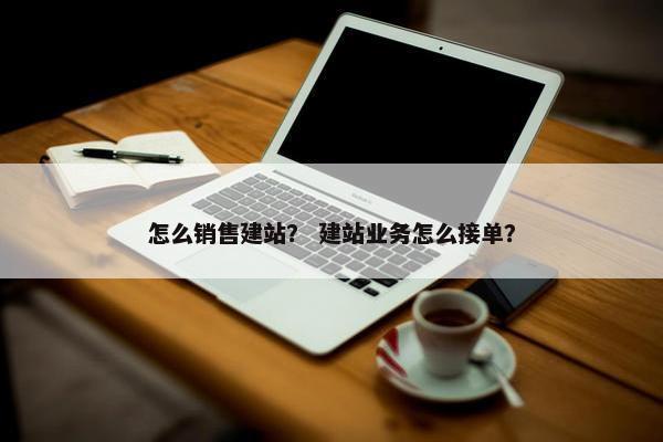 怎么销售建站？ 建站业务怎么接单？