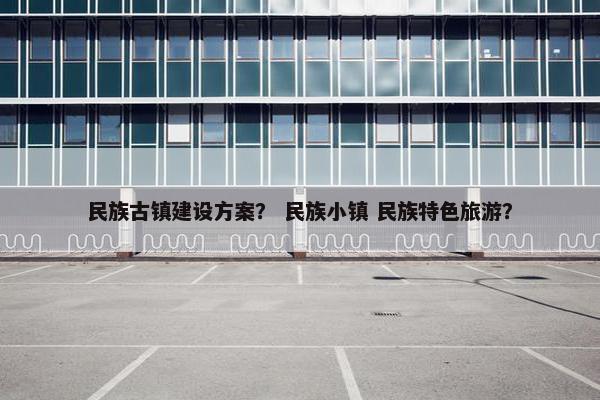 民族古镇建设方案？ 民族小镇 民族特色旅游？