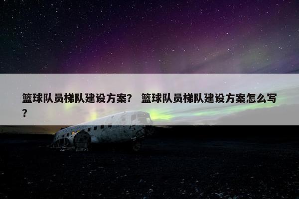 篮球队员梯队建设方案？ 篮球队员梯队建设方案怎么写？