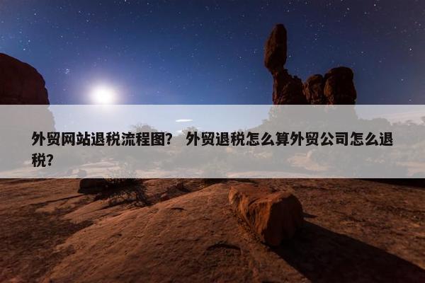 外贸网站退税流程图？ 外贸退税怎么算外贸公司怎么退税？
