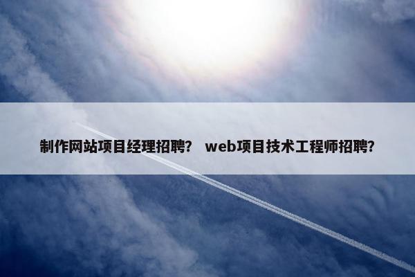 制作网站项目经理招聘？ web项目技术工程师招聘？