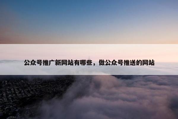 公众号推广新网站有哪些，做公众号推送的网站