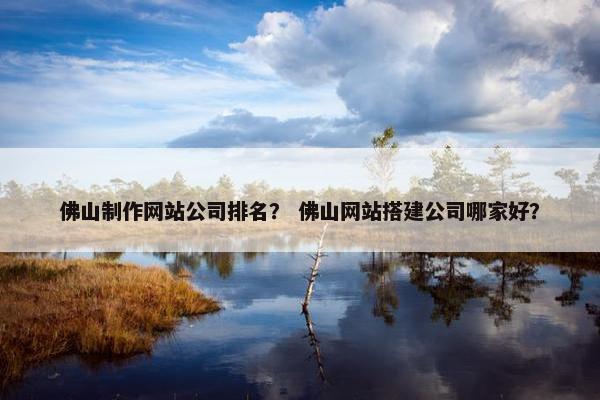 佛山制作网站公司排名？ 佛山网站搭建公司哪家好？