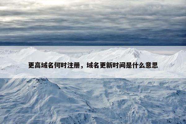 更高域名何时注册，域名更新时间是什么意思