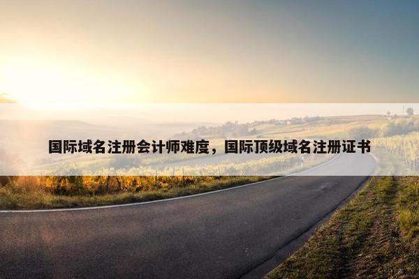 国际域名注册会计师难度，国际顶级域名注册证书