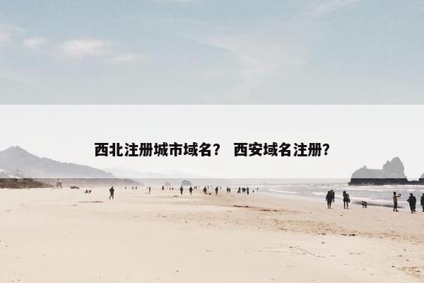 西北注册城市域名？ 西安域名注册？