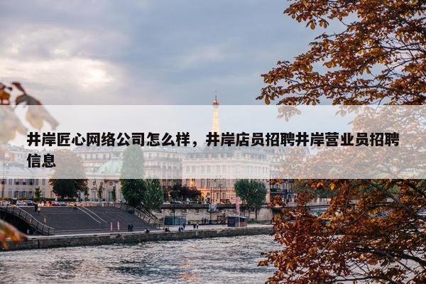 井岸匠心网络公司怎么样，井岸店员招聘井岸营业员招聘信息