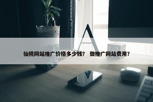 仙桃网站推广价格多少钱？ 做推广网站费用？