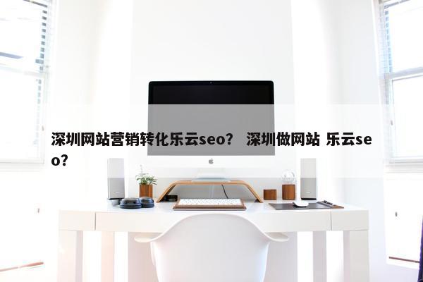 深圳网站营销转化乐云seo？ 深圳做网站 乐云seo？