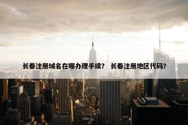 长春注册域名在哪办理手续？ 长春注册地区代码？