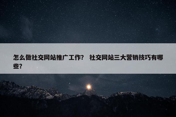 怎么做社交网站推广工作？ 社交网站三大营销技巧有哪些？