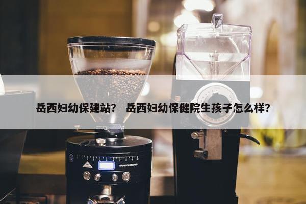 岳西妇幼保建站？ 岳西妇幼保健院生孩子怎么样？