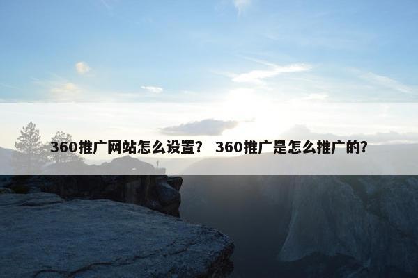 360推广网站怎么设置？ 360推广是怎么推广的？