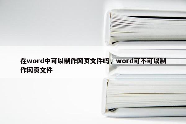 在word中可以制作网页文件吗，word可不可以制作网页文件