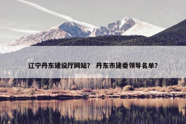辽宁丹东建设厅网站？ 丹东市建委领导名单？