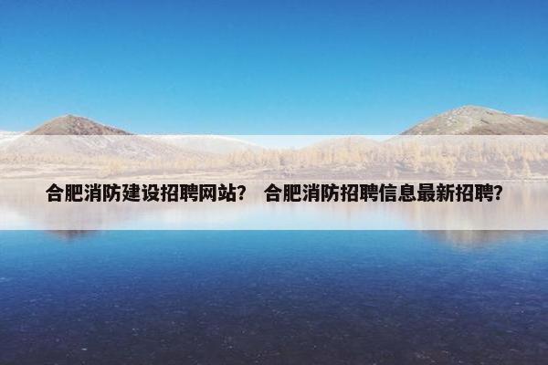 合肥消防建设招聘网站？ 合肥消防招聘信息最新招聘？