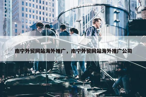 南宁外贸网站海外推广，南宁外贸网站海外推广公司