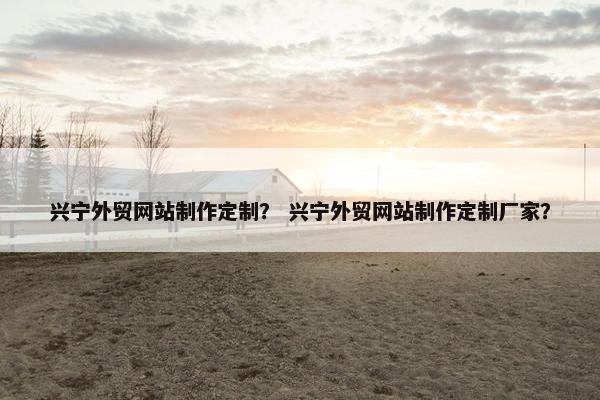 兴宁外贸网站制作定制？ 兴宁外贸网站制作定制厂家？
