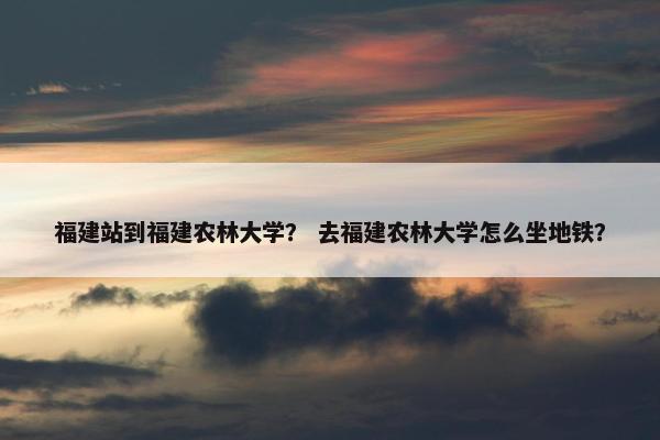 福建站到福建农林大学？ 去福建农林大学怎么坐地铁？