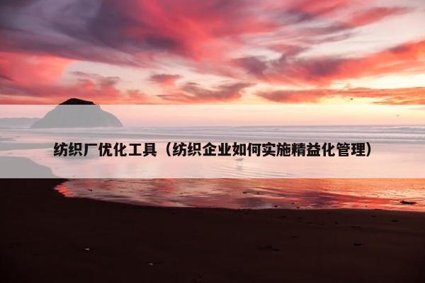 纺织厂优化工具（纺织企业如何实施精益化管理）