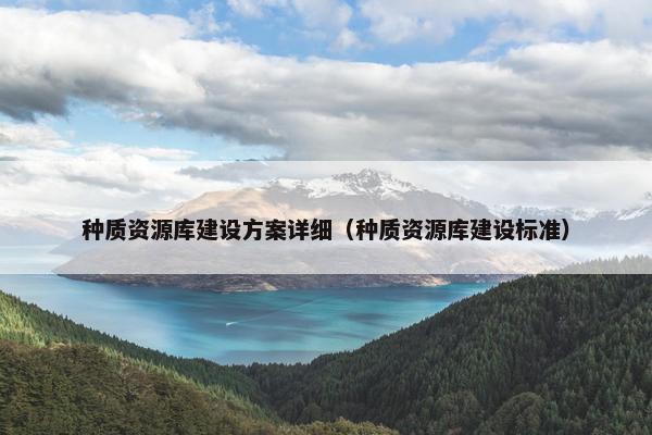 种质资源库建设方案详细（种质资源库建设标准）