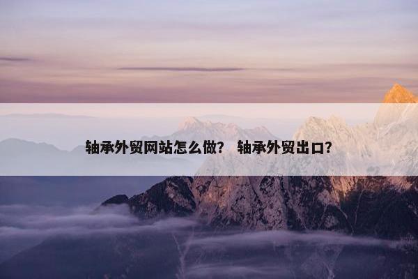 轴承外贸网站怎么做？ 轴承外贸出口？