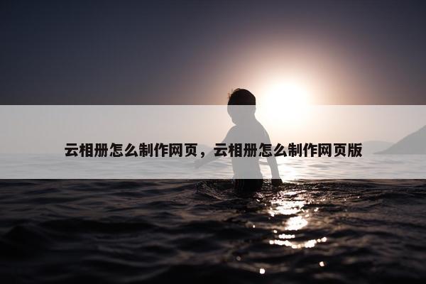 云相册怎么制作网页，云相册怎么制作网页版