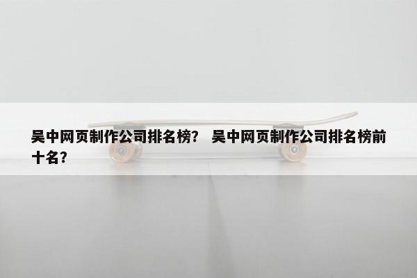 吴中网页制作公司排名榜？ 吴中网页制作公司排名榜前十名？