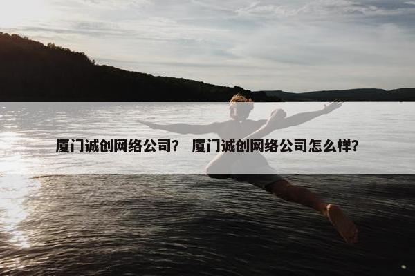 厦门诚创网络公司？ 厦门诚创网络公司怎么样？