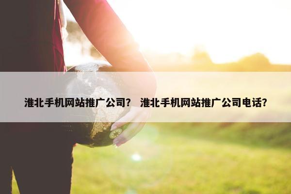 淮北手机网站推广公司？ 淮北手机网站推广公司电话？