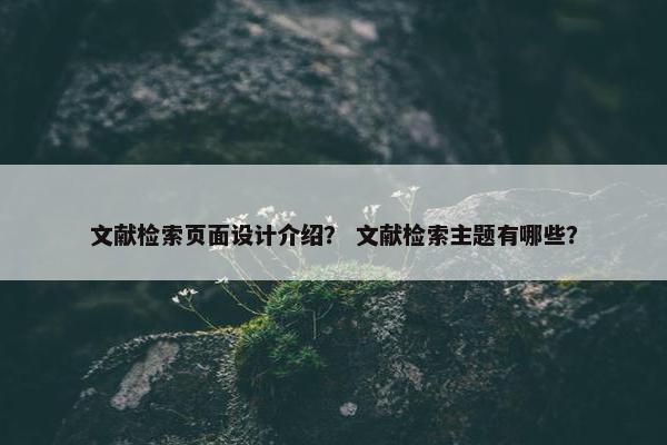 文献检索页面设计介绍？ 文献检索主题有哪些？