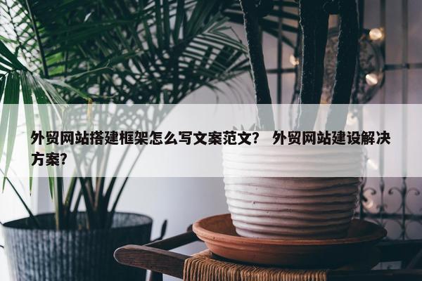 外贸网站搭建框架怎么写文案范文？ 外贸网站建设解决方案？