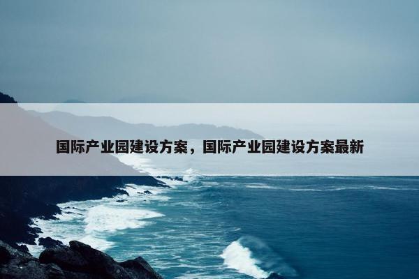 国际产业园建设方案，国际产业园建设方案最新