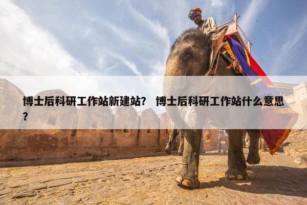 博士后科研工作站新建站？ 博士后科研工作站什么意思？
