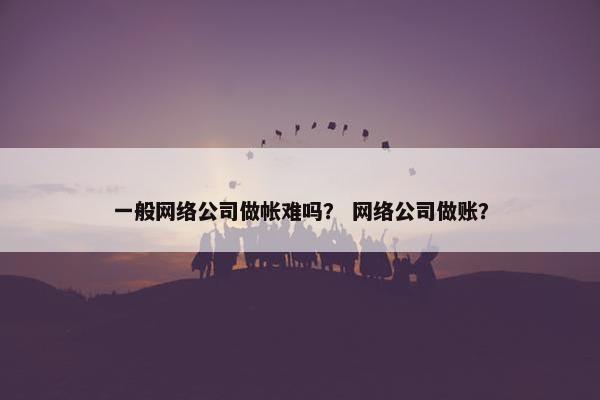 一般网络公司做帐难吗？ 网络公司做账？