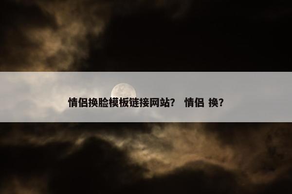 情侣换脸模板链接网站？ 情侣 换？